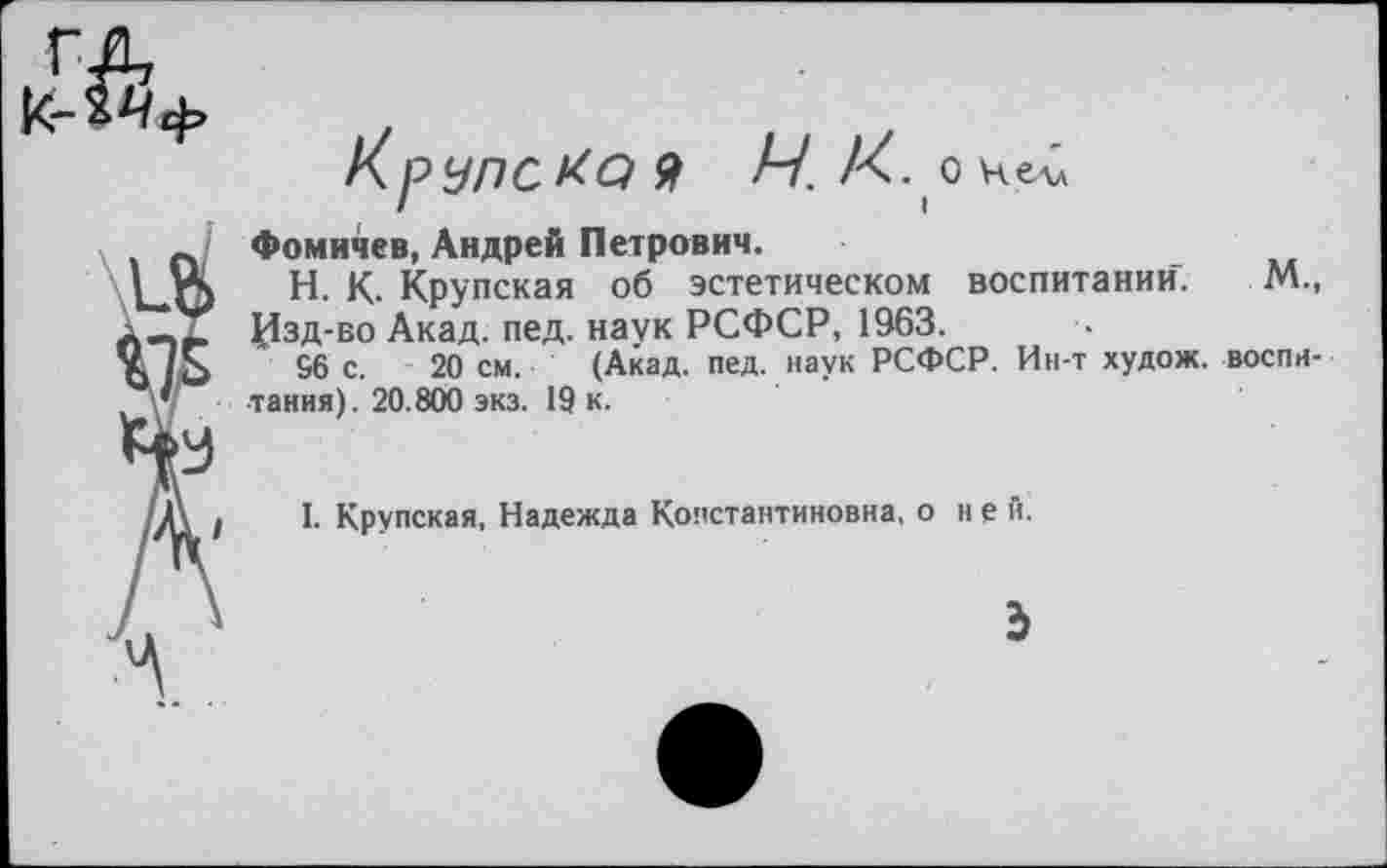 ﻿Ч. К . О Нелл
№
Фомичев, Андрей Петрович.
Н. К. Крупская об эстетическом воспитании. М., Изд-во Акад. пед. наук РСФСР, 1963.
96 с. 20 см. (Акад. пед. наук РСФСР. Ин-т худож. воспитания). 20.800 экз. 19 к.
I. Крупская, Надежда Константиновна, о не й.